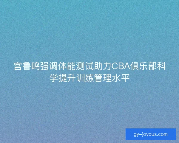 宫鲁鸣强调体能测试助力CBA俱乐部科学提升训练管理水平