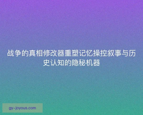 战争的真相修改器重塑记忆操控叙事与历史认知的隐秘机器