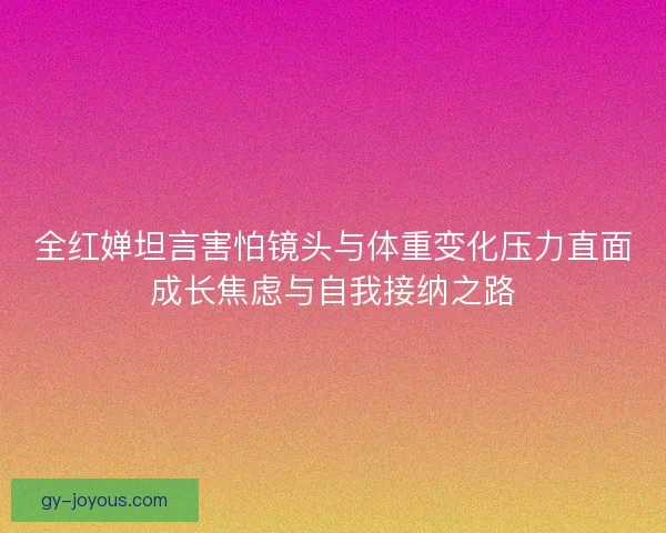 全红婵坦言害怕镜头与体重变化压力直面成长焦虑与自我接纳之路